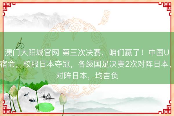 澳门大阳城官网 第三次决赛，咱们赢了！中国U17零乱宿命，校服日本夺冠，各级国足决赛2次对阵日本，均告负