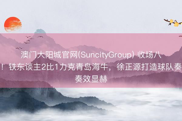 澳门大阳城官网(SuncityGroup) 收场八轮不堪！铁东谈主2比1力克青岛海牛，徐正源打造球队奏效显赫