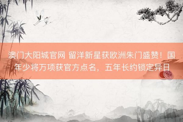 澳门大阳城官网 留洋新星获欧洲朱门盛赞！国年少将万项获官方点名，五年长约锁定异日