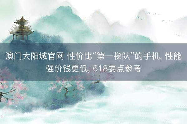 澳门大阳城官网 性价比“第一梯队”的手机， 性能强价钱更低， 618要点参考