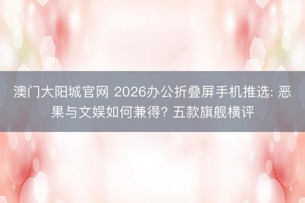 澳门大阳城官网 2026办公折叠屏手机推选: 恶果与文娱如何兼得? 五款旗舰横评
