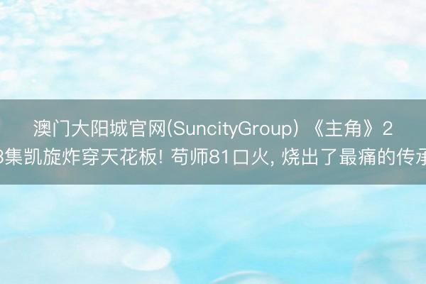 澳门大阳城官网(SuncityGroup) 《主角》23集凯旋炸穿天花板! 苟师81口火， 烧出了最痛的传承