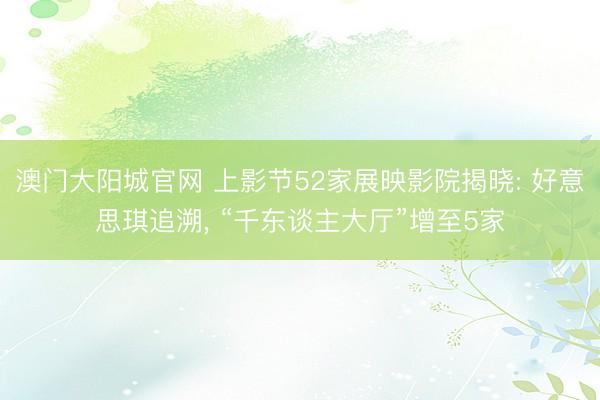 澳门大阳城官网 上影节52家展映影院揭晓: 好意思琪追溯， “千东谈主大厅”增至5家