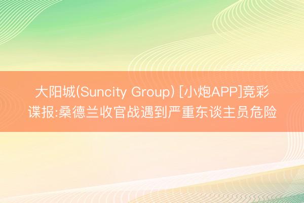 大阳城(Suncity Group) [小炮APP]竞彩谍报:桑德兰收官战遇到严重东谈主员危险