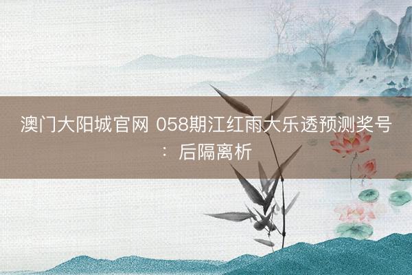 澳门大阳城官网 058期江红雨大乐透预测奖号：后隔离析