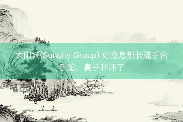 大阳城(Suncity Group) 好意思部长徒手合手蛇，妻子吓坏了