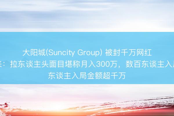 大阳城(Suncity Group) 被封千万网红大蓝卷土重来：拉东谈主头面目堪称月入300万，数百东谈主入局金额超千万