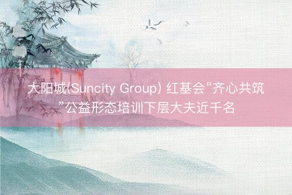 大阳城(Suncity Group) 红基会“齐心共筑”公益形态培训下层大夫近千名