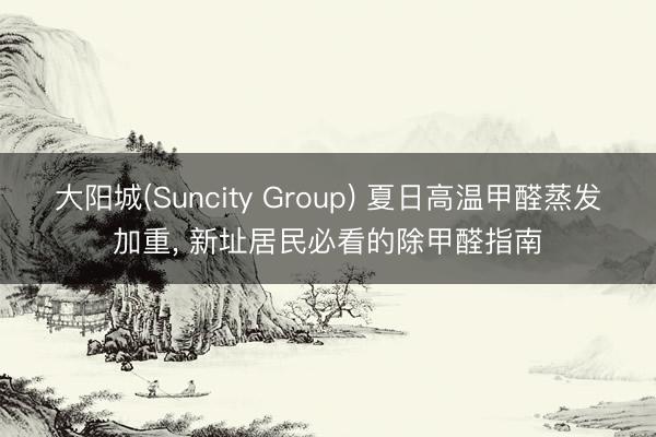 大阳城(Suncity Group) 夏日高温甲醛蒸发加重, 新址居民必看的除甲醛指南