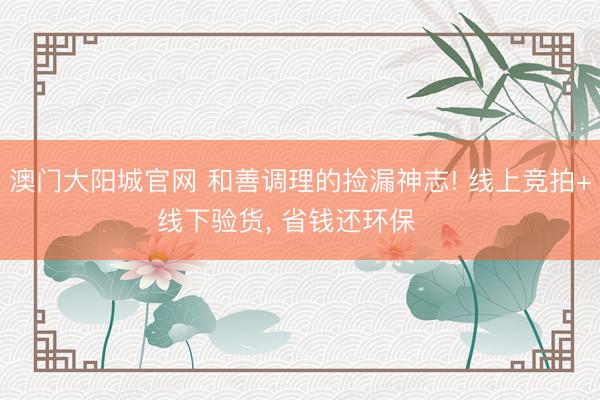 澳门大阳城官网 和善调理的捡漏神志! 线上竞拍+线下验货， 省钱还环保♻️