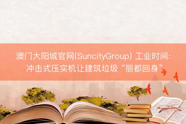 澳门大阳城官网(SuncityGroup) 工业时间: 冲击式压实机让建筑垃圾 “丽都回身”