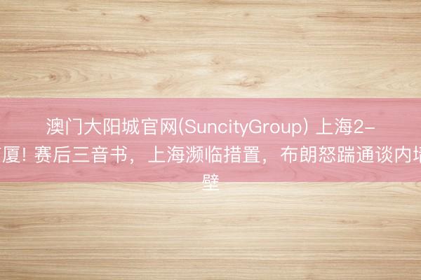 澳门大阳城官网(SuncityGroup) 上海2-0广厦! 赛后三音书，上海濒临措置，布朗怒踹通谈内墙壁