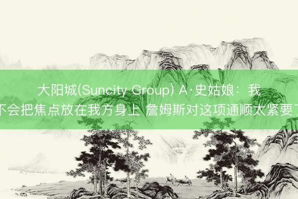 大阳城(Suncity Group) A·史姑娘：我不会把焦点放在我方身上 詹姆斯对这项通顺太紧要了