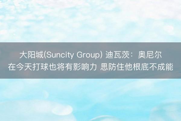 大阳城(Suncity Group) 迪瓦茨：奥尼尔在今天打球也将有影响力 思防住他根底不成能