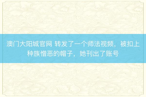 澳门大阳城官网 转发了一个师法视频，被扣上种族憎恶的帽子，她刊出了账号