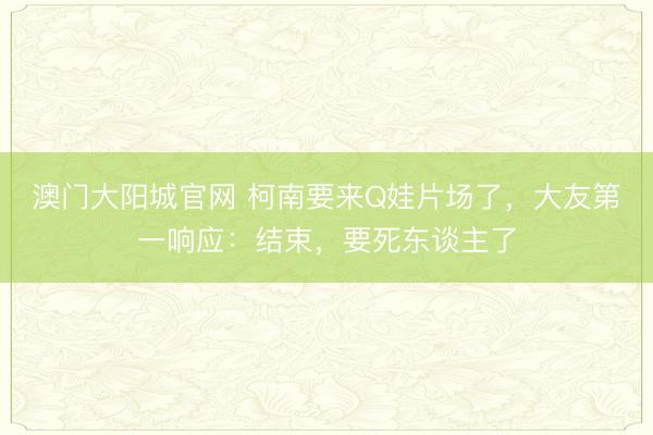 澳门大阳城官网 柯南要来Q娃片场了，大友第一响应：结束，要死东谈主了