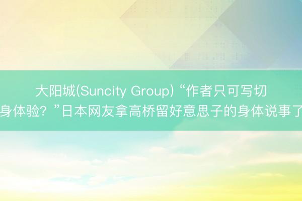 大阳城(Suncity Group) “作者只可写切身体验？”日本网友拿高桥留好意思子的身体说事了