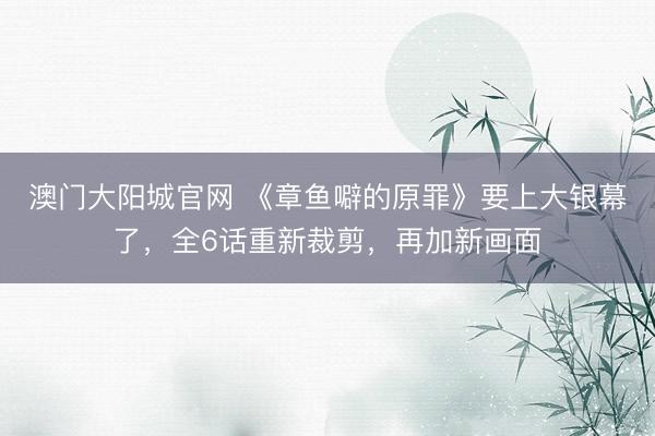 澳门大阳城官网 《章鱼噼的原罪》要上大银幕了，全6话重新裁剪，再加新画面