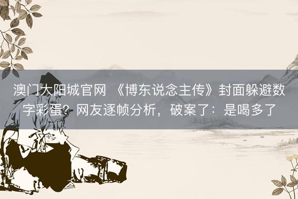 澳门大阳城官网 《博东说念主传》封面躲避数字彩蛋？网友逐帧分析，破案了：是喝多了