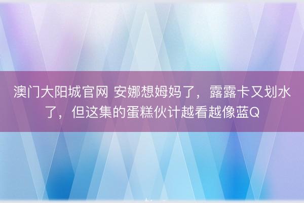 澳门大阳城官网 安娜想姆妈了，露露卡又划水了，但这集的蛋糕伙计越看越像蓝Q