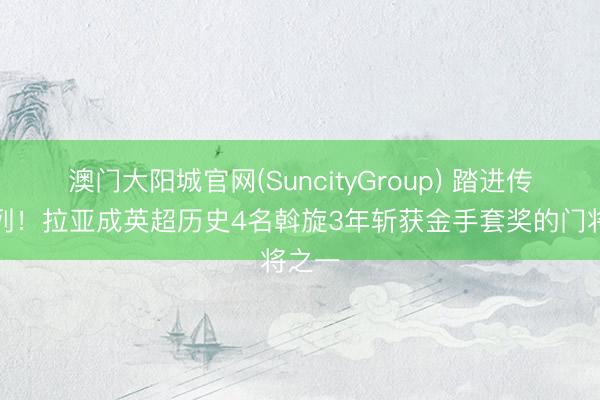 澳门大阳城官网(SuncityGroup) 踏进传闻之列！拉亚成英超历史4名斡旋3年斩获金手套奖的门将之一