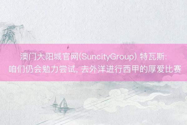 澳门大阳城官网(SuncityGroup) 特瓦斯: 咱们仍会勉力尝试， 去外洋进行西甲的厚爱比赛