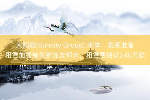 大阳城(Suncity Group) 米体：索莱准备租赁加强制买断加友邦米，租赁费接近240万欧