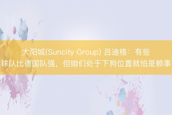大阳城(Suncity Group) 吕迪格：有些球队比德国队强，但咱们处于下狗位置就怕是赖事