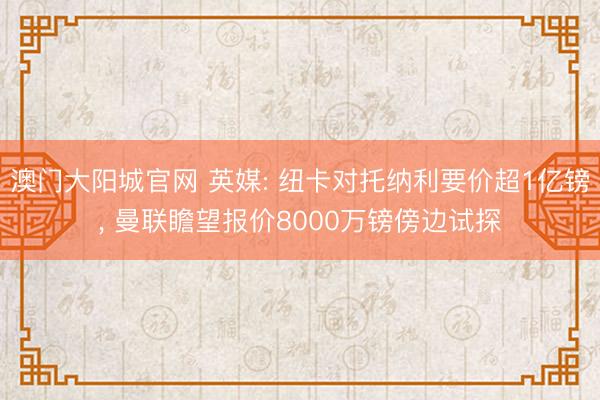 澳门大阳城官网 英媒: 纽卡对托纳利要价超1亿镑， 曼联瞻望报价8000万镑傍边试探