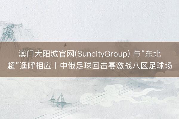 澳门大阳城官网(SuncityGroup) 与“东北超”遥呼相应丨中俄足球回击赛激战八区足球场