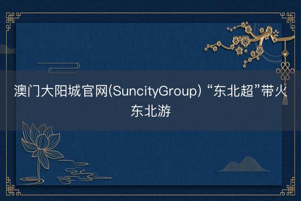 澳门大阳城官网(SuncityGroup) “东北超”带火东北游