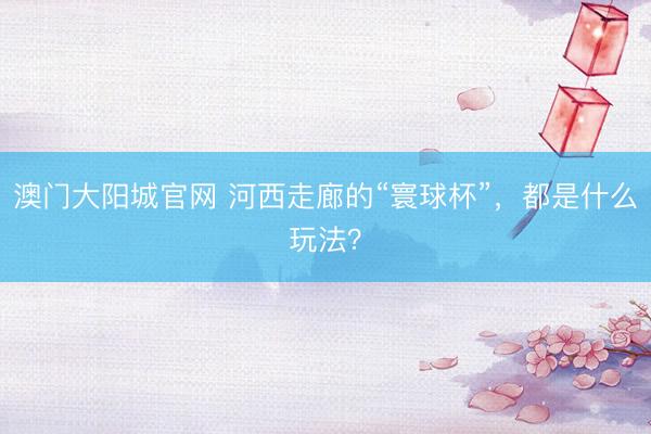 澳门大阳城官网 河西走廊的“寰球杯”，都是什么玩法？