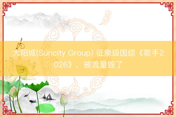 大阳城(Suncity Group) 征象级国综《歌手2026》，被流量毁了