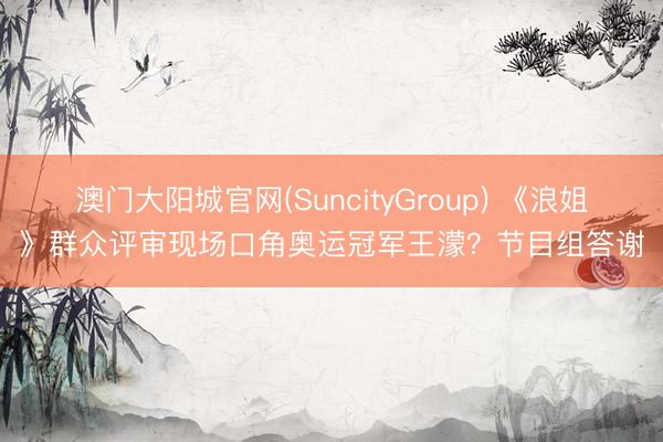 澳门大阳城官网(SuncityGroup) 《浪姐》群众评审现场口角奥运冠军王濛？节目组答谢