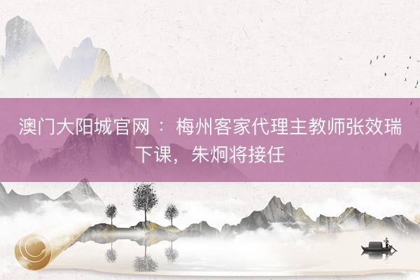 澳门大阳城官网 ：梅州客家代理主教师张效瑞下课，朱炯将接任