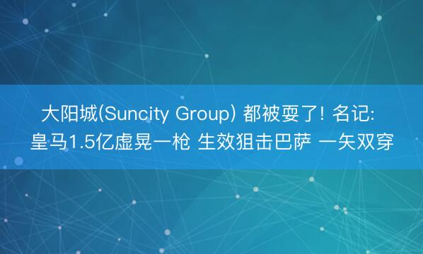 大阳城(Suncity Group) 都被耍了! 名记: 皇马1.5亿虚晃一枪 生效狙击巴萨 一矢双穿
