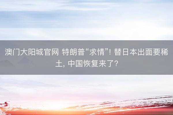 澳门大阳城官网 特朗普“求情”! 替日本出面要稀土， 中国恢复来了?