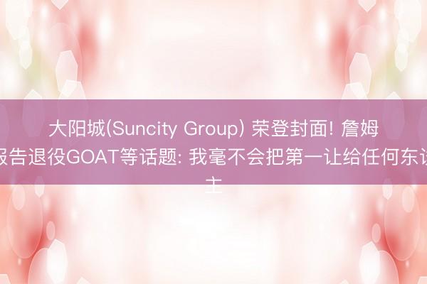 大阳城(Suncity Group) 荣登封面! 詹姆斯报告退役GOAT等话题: 我毫不会把第一让给任何东谈主