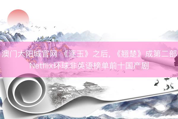 澳门大阳城官网 《逐玉》之后， 《翘楚》成第二部Netflix环球非英语榜单前十国产剧