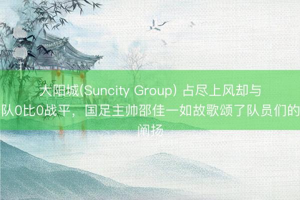 大阳城(Suncity Group) 占尽上风却与泰国队0比0战平，国足主帅邵佳一如故歌颂了队员们的阐扬