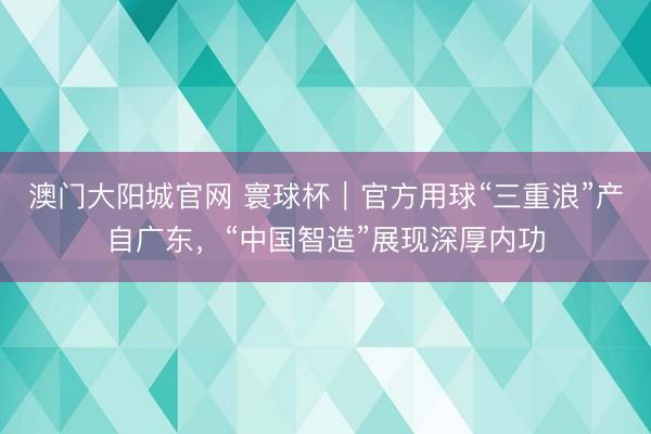 澳门大阳城官网 寰球杯｜官方用球“三重浪”产自广东，“中国智造”展现深厚内功