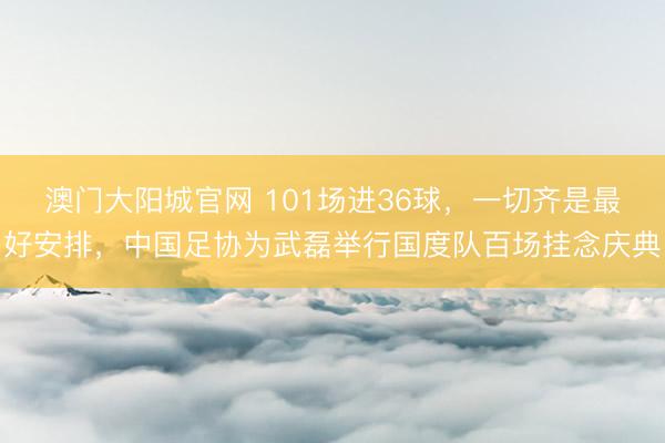 澳门大阳城官网 101场进36球，一切齐是最好安排，中国足协为武磊举行国度队百场挂念庆典