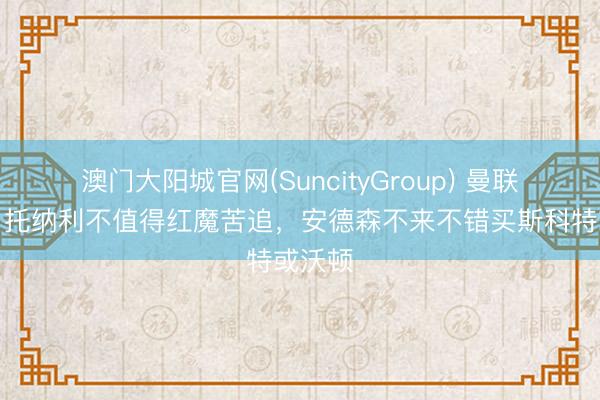 澳门大阳城官网(SuncityGroup) 曼联跟队:托纳利不值得红魔苦追,安德森不来不错买斯科特或沃顿