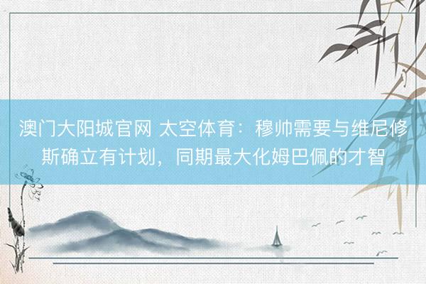 澳门大阳城官网 太空体育:穆帅需要与维尼修斯确立有计划,同期最大化姆巴佩的才智
