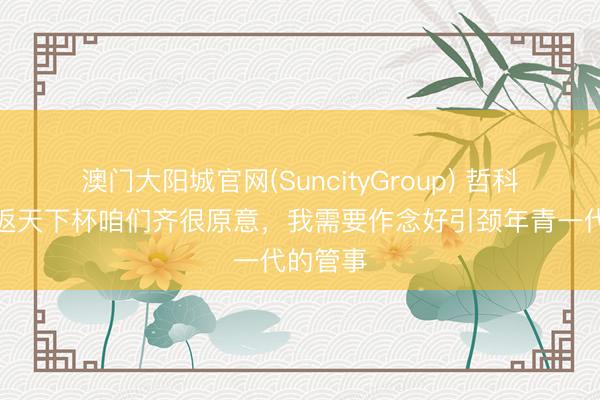澳门大阳城官网(SuncityGroup) 哲科:能重返天下杯咱们齐很原意,我需要作念好引颈年青一代的管事