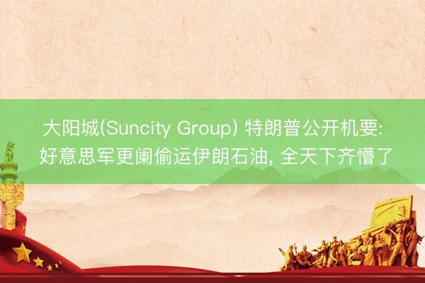 大阳城(Suncity Group) 特朗普公开机要: 好意思军更阑偷运伊朗石油， 全天下齐懵了