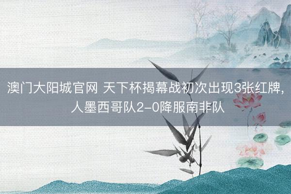 澳门大阳城官网 天下杯揭幕战初次出现3张红牌， 人墨西哥队2-0降服南非队