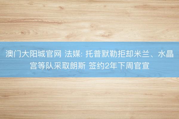 澳门大阳城官网 法媒: 托普默勒拒却米兰、水晶宫等队采取朗斯 签约2年下周官宣