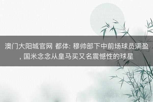 澳门大阳城官网 都体: 穆帅部下中前场球员满盈， 国米念念从皇马买又名震憾性的球星