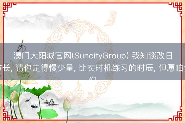 澳门大阳城官网(SuncityGroup) 我知谈改日方长， 请你走得慢少量， 比实时机练习的时辰， 但愿咱们